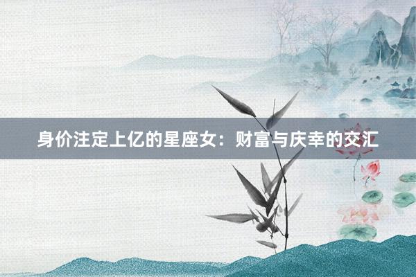 身价注定上亿的星座女：财富与庆幸的交汇