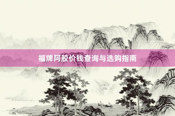 福牌阿胶价钱查询与选购指南