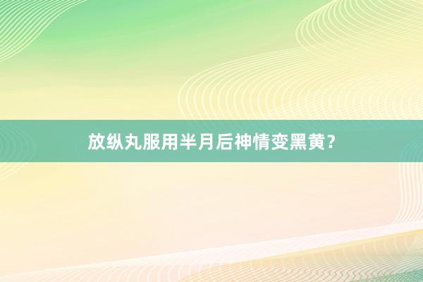 放纵丸服用半月后神情变黑黄？