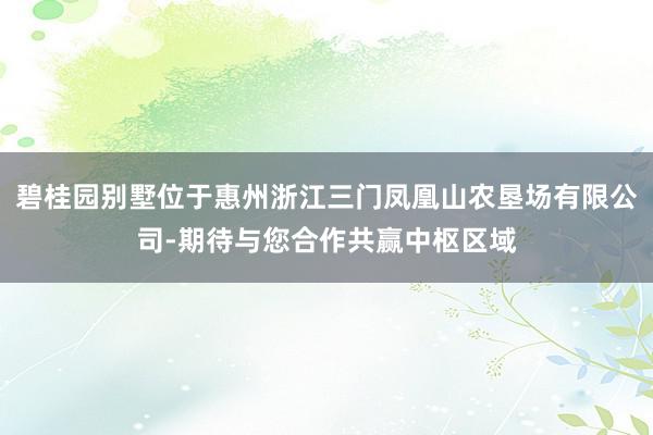 碧桂园别墅位于惠州浙江三门凤凰山农垦场有限公司-期待与您合作共赢中枢区域