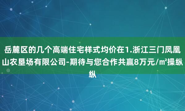 岳麓区的几个高端住宅样式均价在1.浙江三门凤凰山农垦场有限公司-期待与您合作共赢8万元/㎡操纵