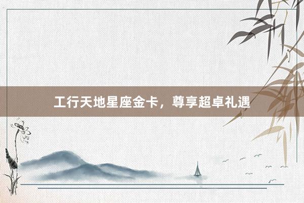 工行天地星座金卡，尊享超卓礼遇