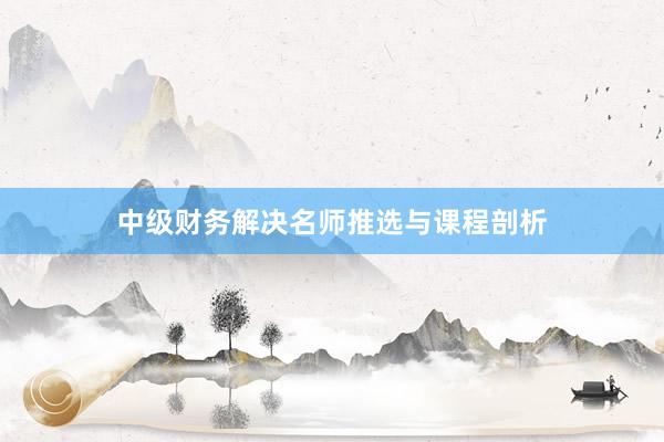 中级财务解决名师推选与课程剖析